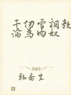 千仞雪调教喷水沦为肉奴