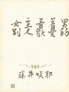 女主看着男主与别人欢爱的小说