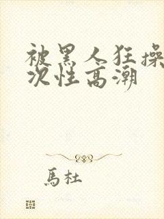 被黑人狂操10次性高潮