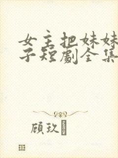 女主把妹妹当刀子短剧全集