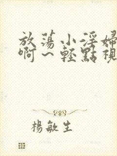 放荡小淫妇h嗯啊~轻点视频