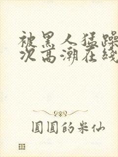被黑人猛躁12次高潮在线播放