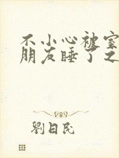 不小心被室友男朋友睡了之后(