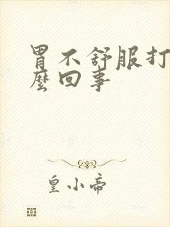 胃不舒服打嗝怎么回事