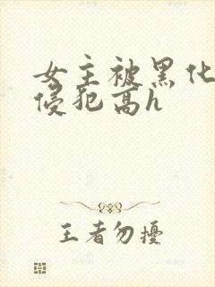 女主被黑化男主侵犯高h