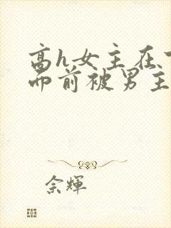 高h女主在下人面前被男主猛操小说