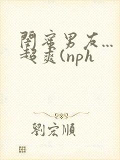 闺蜜男友...超爽(nph