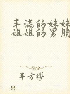 丰满的妹妹勾引姐姐的男朋友