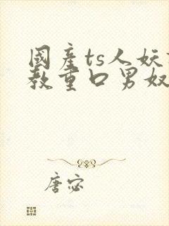 国产ts人妖调教重口男奴