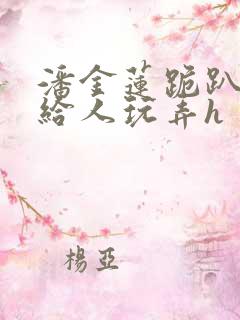 潘金莲跪趴撅着给人玩弄h