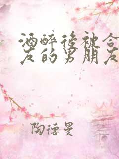 酒醉后被合租室友的男朋友睡了