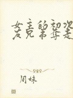 女主的初次被男友兄弟夺走了的小说