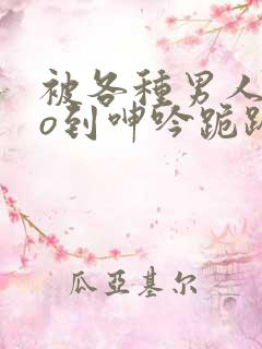 被各种男人cao到呻吟跪趴h小说