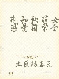 我和软萌女友的恋爱日常全文免费阅读
