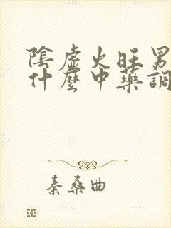 阴虚火旺男性吃什么中药调理