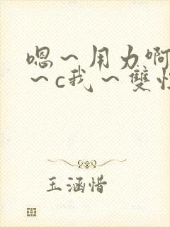 嗯～用力啊～嗯～c我～双性小说