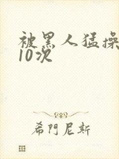 被黑人猛操高潮10次