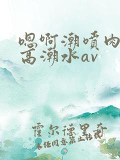 嗯啊潮喷肉失禁高潮水av