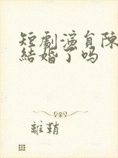 短剧演员陈添祥结婚了吗