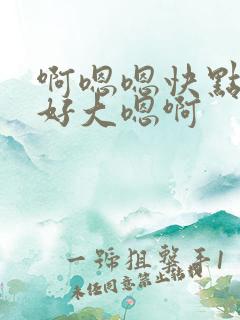 啊嗯嗯快点嗯啊好大嗯啊