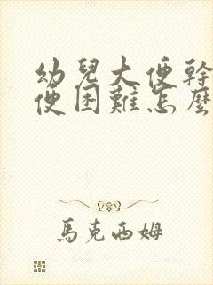 幼儿大便干燥排便困难怎么办