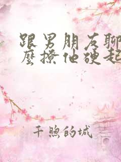 跟男朋友聊天怎么撩他硬起来