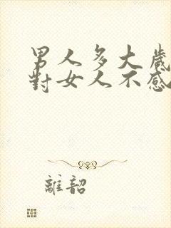 男人多大岁数就对女人不感兴趣了