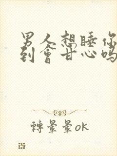 男人想睡你没睡到会甘心吗