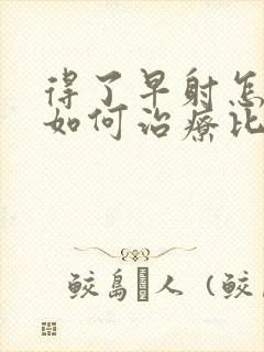 得了早射怎么办如何治疗比较好