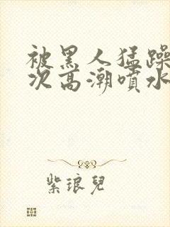 被黑人猛躁10次高潮喷水了