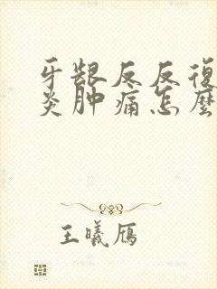 牙龈反反复复发炎肿痛怎么办