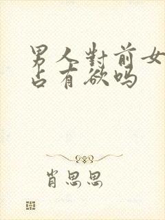 男人对前女友有占有欲吗