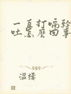 一直打嗝干呕想吐怎么回事