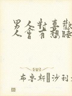 男人对喜欢的女人会有想睡的想法吗