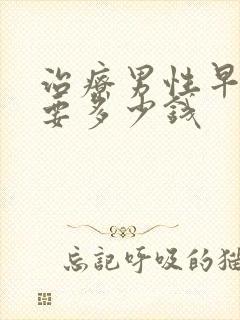 治疗男性早些泄要多少钱