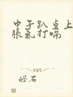 中午趴桌上睡觉胀气打嗝