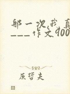 那一次,我真____作文900字优秀作文