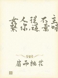 女人从不主动联系你,这意味着什么?