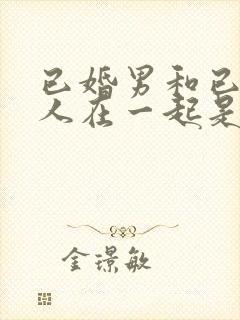 已婚男和已婚女人在一起是什么心理