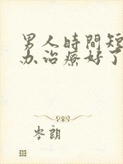 男人时间短怎么办治疗好了快