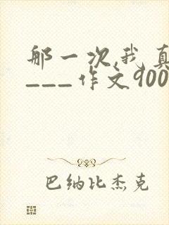 那一次,我真____作文900字优秀作文