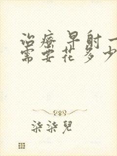 治疗 早射一般需要花多少钱