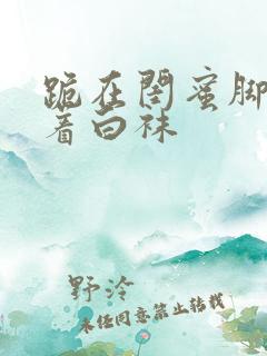 跪在闺蜜脚下含着白袜