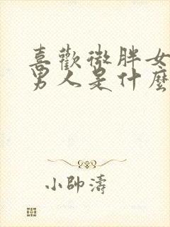 喜欢微胖女人的男人是什么心理