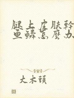 腿上皮肤干燥像鱼鳞怎么办