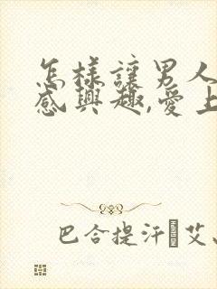 怎样让男人对你感兴趣,爱上你