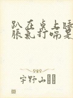 趴在桌上睡觉胃胀气打嗝是为什么