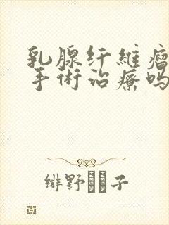 乳腺纤维瘤需要手术治疗吗