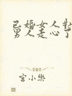 已婚女人对已婚男人走心了的表现