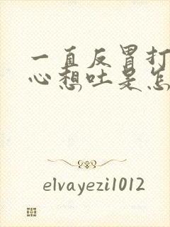 一直反胃打嗝恶心想吐是怎么回事